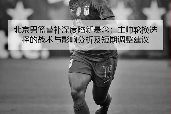 北京男篮替补深度陷新悬念：主帅轮换选择的战术与影响分析及短期调整建议