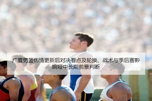 广厦男篮伤情更新后对决看点及轮换、战术与季后赛影响短中长期前景判断